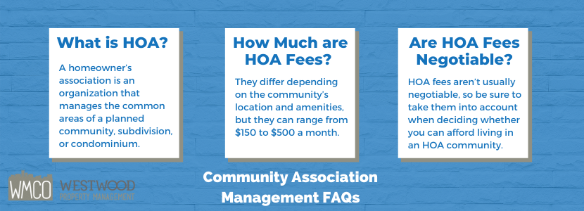 Community Association Management FAQs. What is HOA? A homeowner’s association is an organization that manages the common areas of a planned community, subdivision, or condominium. How much are HOA fees? They differ depending on the community’s location and amenities, but they can range from $150 to $500 a month. Are HOA fees negotiable - HOA fees aren't usually negotiaable, so be sure to take them into account when deciding whether you can afford living in an HOA community.